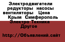 Электродвигатели, редукторы, насосы, вентиляторы › Цена ­ 100 - Крым, Симферополь Электро-Техника » Другое   